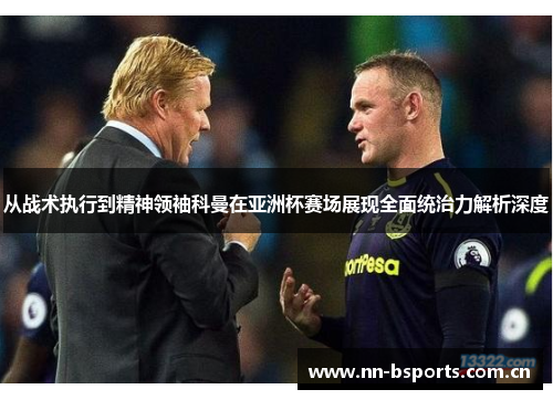 从战术执行到精神领袖科曼在亚洲杯赛场展现全面统治力解析深度