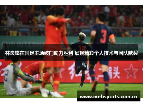 林良铭在国足主场破门助力胜利 展现精彩个人技术与团队默契
